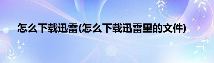 怎么下載迅雷(怎么下載迅雷里的文件)
