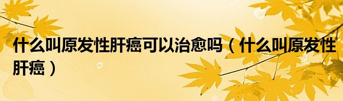什么叫原發(fā)性肝癌可以治愈嗎（什么叫原發(fā)性肝癌）