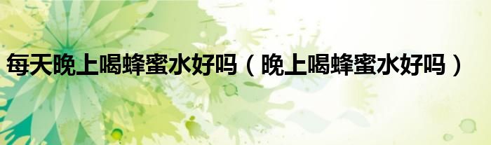 每天晚上喝蜂蜜水好嗎(晚上喝蜂蜜水好嗎)