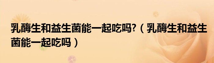 乳酶生和益生菌能一起吃嗎?（乳酶生和益生菌能一起吃嗎）