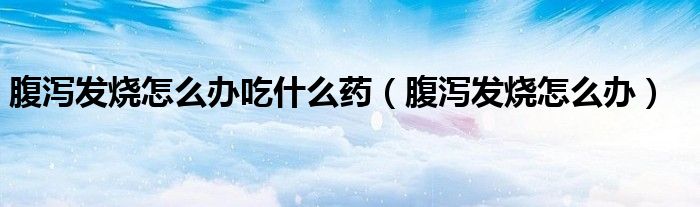 腹瀉發(fā)燒怎么辦吃什么藥（腹瀉發(fā)燒怎么辦）