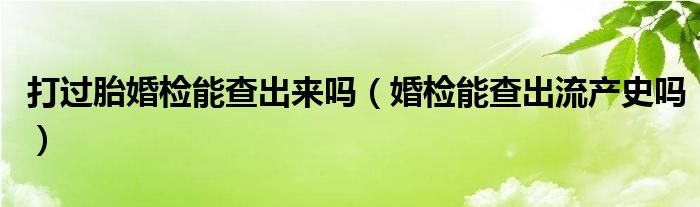 打過(guò)胎婚檢能查出來(lái)嗎(婚檢能查出流產(chǎn)史嗎)