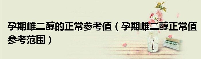孕期雌二醇的正常參考值（孕期雌二醇正常值參考范圍）