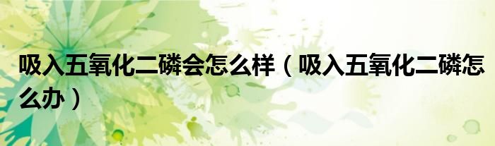 吸入五氧化二磷會(huì)怎么樣（吸入五氧化二磷怎么辦）