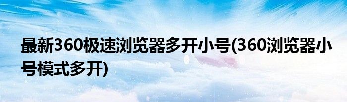 最新360極速瀏覽器多開小號(hào)(360瀏覽器小號(hào)模式多開)