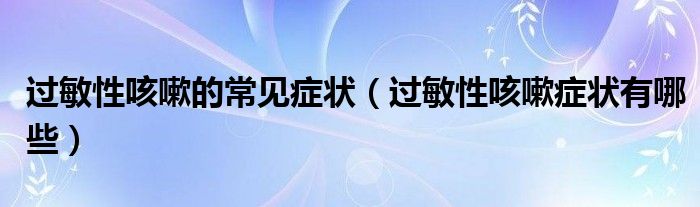 過(guò)敏性咳嗽的常見癥狀(過(guò)敏性咳嗽癥狀有哪些)