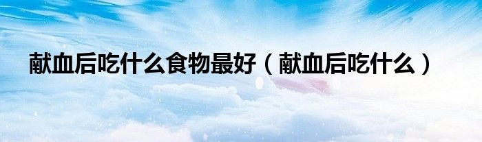 獻血后吃什么食物最好（獻血后吃什么）
