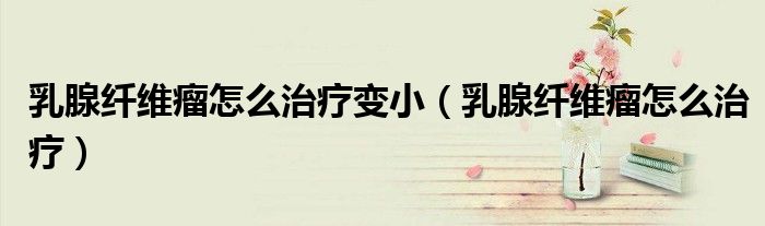 乳腺纖維瘤怎么治療變?。ㄈ橄倮w維瘤怎么治療)