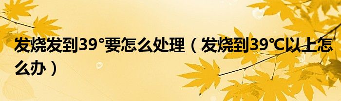發(fā)燒發(fā)到39°要怎么處理（發(fā)燒到39℃以上怎么辦）
