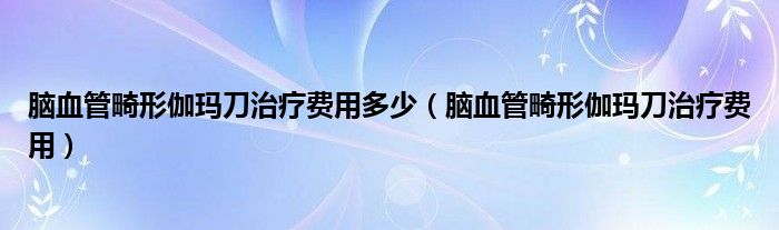 腦血管畸形伽瑪?shù)吨委熧M(fèi)用多少（腦血管畸形伽瑪?shù)吨委熧M(fèi)用）
