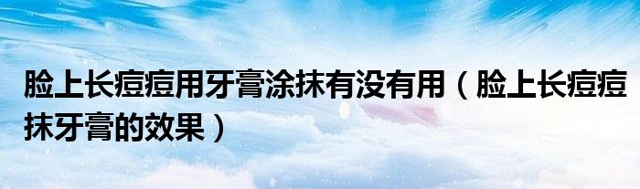 臉上長痘痘用牙膏涂抹有沒有用（臉上長痘痘抹牙膏的效果）