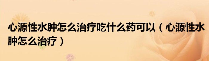 心源性水腫怎么治療吃什么藥可以（心源性水腫怎么治療）