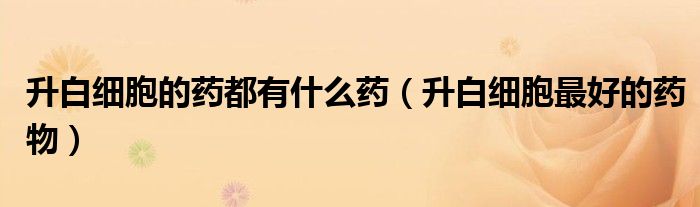 升白細(xì)胞的藥都有什么藥（升白細(xì)胞最好的藥物）