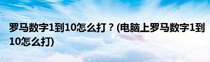 羅馬數(shù)字1到10怎么打？(電腦上羅馬數(shù)字1到10怎么打)