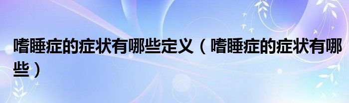嗜睡癥的癥狀有哪些定義（嗜睡癥的癥狀有哪些）