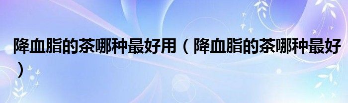 降血脂的茶哪種最好用（降血脂的茶哪種最好）