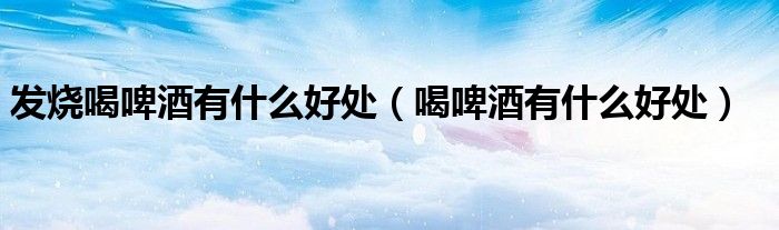 發(fā)燒喝啤酒有什么好處（喝啤酒有什么好處）