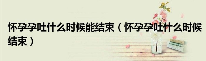 懷孕孕吐什么時(shí)候能結(jié)束（懷孕孕吐什么時(shí)候結(jié)束）