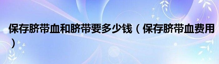 保存臍帶血和臍帶要多少錢(qián)（保存臍帶血費(fèi)用）