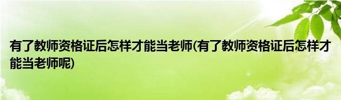 有了教師資格證后怎樣才能當(dāng)老師(有了教師資格證后怎樣才能當(dāng)老師呢)