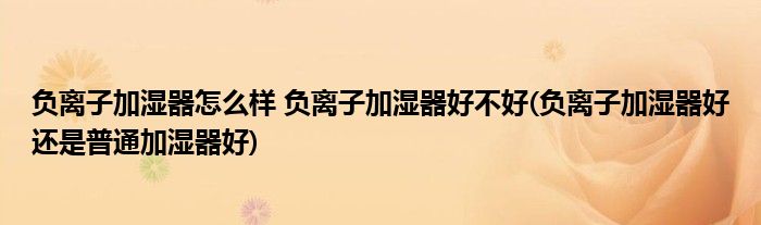 負(fù)離子加濕器怎么樣 負(fù)離子加濕器好不好(負(fù)離子加濕器好還是普通加濕器好)