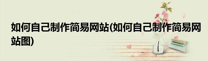如何自己制作簡(jiǎn)易網(wǎng)站(如何自己制作簡(jiǎn)易網(wǎng)站圖)