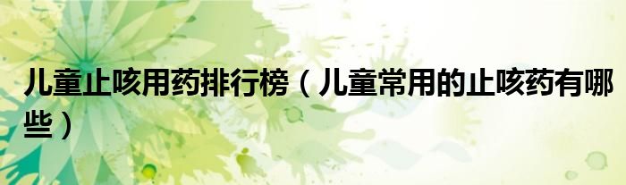 兒童止咳用藥排行榜（兒童常用的止咳藥有哪些）