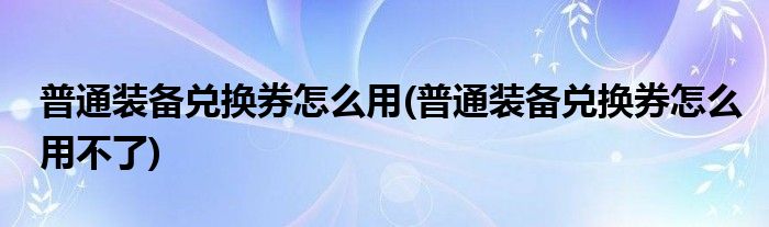 普通裝備兌換券怎么用(普通裝備兌換券怎么用不了)