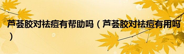 蘆薈膠對(duì)祛痘有幫助嗎（蘆薈膠對(duì)祛痘有用嗎）