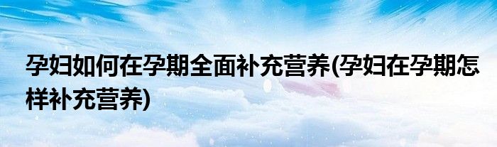 孕婦如何在孕期全面補(bǔ)充營養(yǎng)(孕婦在孕期怎樣補(bǔ)充營養(yǎng))