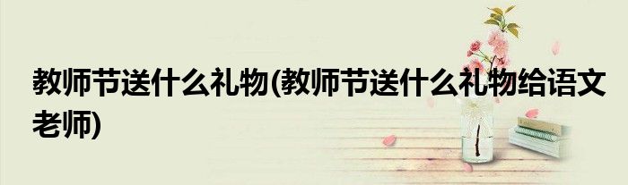 教師節(jié)送什么禮物(教師節(jié)送什么禮物給語文老師)