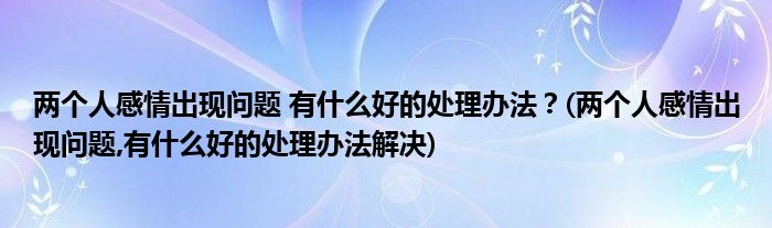 兩個(gè)人感情出現(xiàn)問(wèn)題 有什么好的處理辦法？(兩個(gè)人感情出現(xiàn)問(wèn)題,有什么好的處理辦法解決)