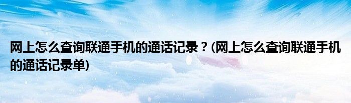 網(wǎng)上怎么查詢聯(lián)通手機(jī)的通話記錄？(網(wǎng)上怎么查詢聯(lián)通手機(jī)的通話記錄單)