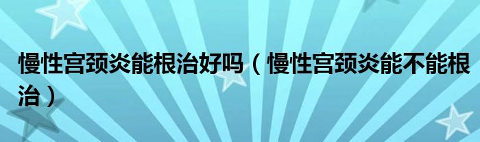 慢性宮頸炎能根治好嗎（慢性宮頸炎能不能根治）