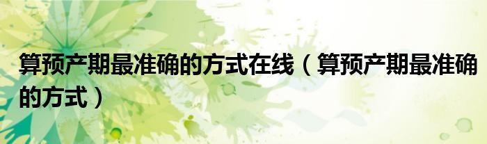 算預(yù)產(chǎn)期最準(zhǔn)確的方式在線（算預(yù)產(chǎn)期最準(zhǔn)確的方式）