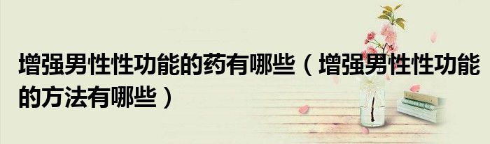 增強男性性功能的藥有哪些（增強男性性功能的方法有哪些）