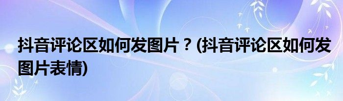 抖音評論區(qū)如何發(fā)圖片？(抖音評論區(qū)如何發(fā)圖片表情)