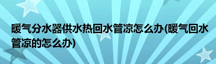 暖氣分水器供水熱回水管涼怎么辦(暖氣回水管涼的怎么辦)