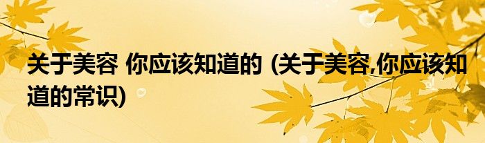 關(guān)于美容 你應(yīng)該知道的 (關(guān)于美容,你應(yīng)該知道的常識(shí))