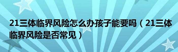 21三體臨界風(fēng)險怎么辦孩子能要嗎（21三體臨界風(fēng)險是否常見）
