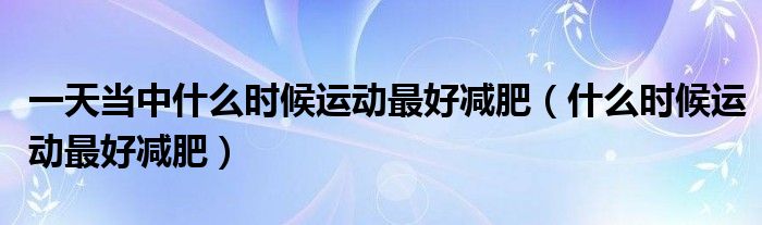 一天當(dāng)中什么時(shí)候運(yùn)動(dòng)最好減肥（什么時(shí)候運(yùn)動(dòng)最好減肥）