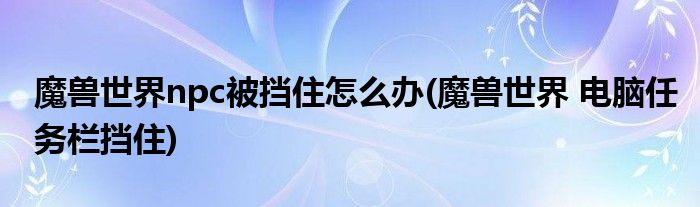 魔獸世界npc被擋住怎么辦(魔獸世界 電腦任務欄擋住)