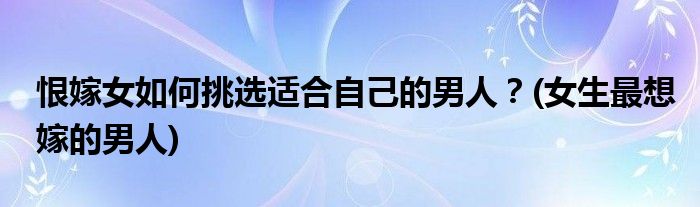 恨嫁女如何挑選適合自己的男人？(女生最想嫁的男人)