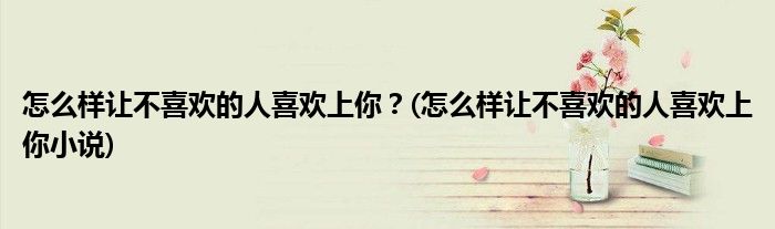 怎么樣讓不喜歡的人喜歡上你？(怎么樣讓不喜歡的人喜歡上你小說)