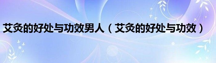 艾灸的好處與功效男人（艾灸的好處與功效）