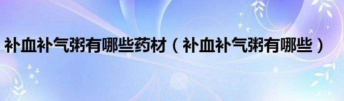 補血補氣粥有哪些藥材（補血補氣粥有哪些）