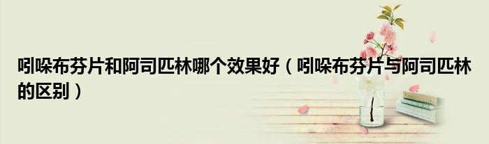 吲哚布芬片和阿司匹林哪個(gè)效果好（吲哚布芬片與阿司匹林的區(qū)別）
