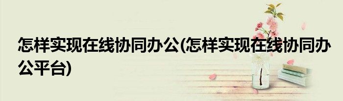 怎樣實(shí)現(xiàn)在線協(xié)同辦公(怎樣實(shí)現(xiàn)在線協(xié)同辦公平臺(tái))