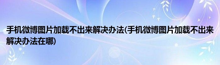 手機微博圖片加載不出來解決辦法(手機微博圖片加載不出來解決辦法在哪)