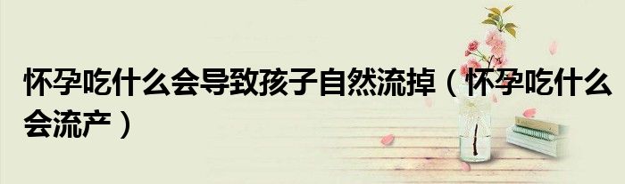 懷孕吃什么會導(dǎo)致孩子自然流掉（懷孕吃什么會流產(chǎn)）